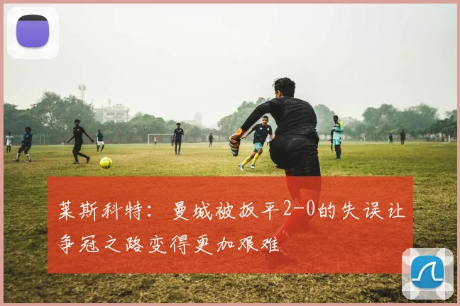 莱斯科特：曼城被扳平2-0的失误让争冠之路变得更加艰难
