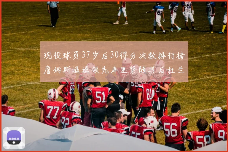 现役球员37岁后30得分次数排行榜詹姆斯遥遥领先库里紧随其后杜兰特位列第三