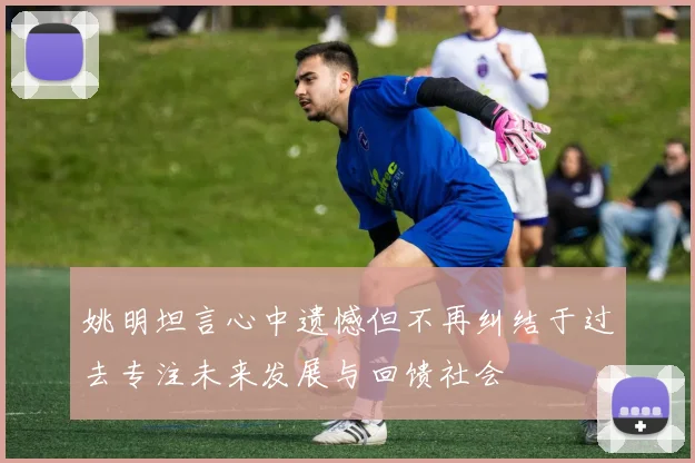 姚明坦言心中遗憾但不再纠结于过去专注未来发展与回馈社会