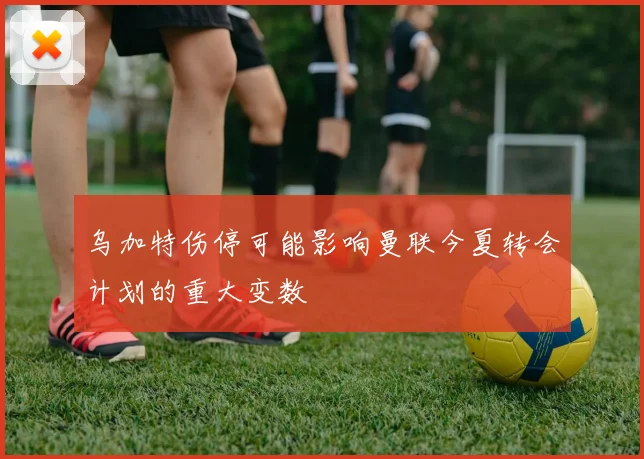 乌加特伤停可能影响曼联今夏转会计划的重大变数