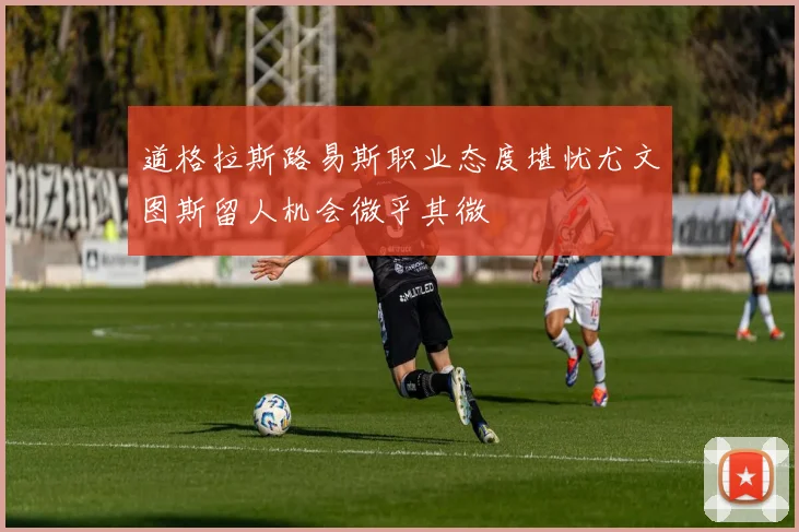 道格拉斯路易斯职业态度堪忧尤文图斯留人机会微乎其微