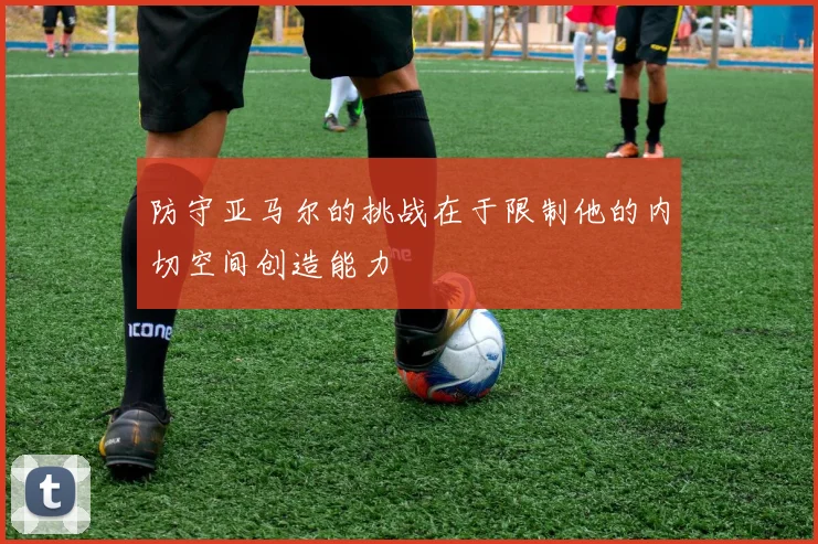 防守亚马尔的挑战在于限制他的内切空间创造能力
