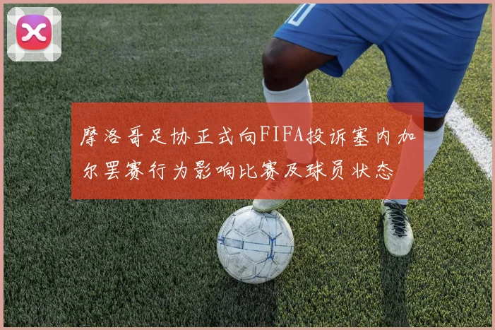 摩洛哥足协正式向FIFA投诉塞内加尔罢赛行为影响比赛及球员状态