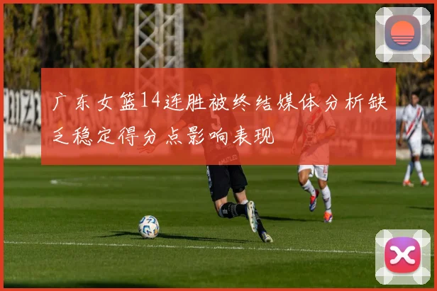 广东女篮14连胜被终结媒体分析缺乏稳定得分点影响表现