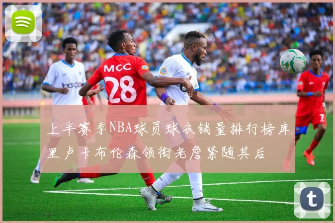 上半赛季NBA球员球衣销量排行榜库里卢卡布伦森领衔老詹紧随其后