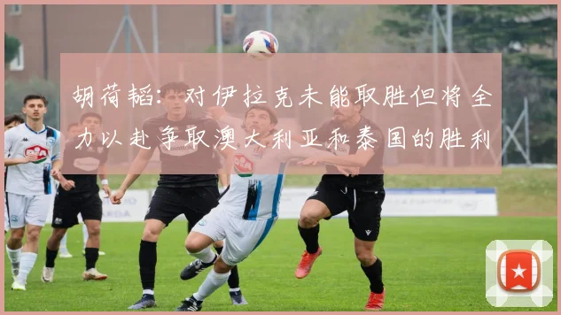 胡荷韬：对伊拉克未能取胜但将全力以赴争取澳大利亚和泰国的胜利
