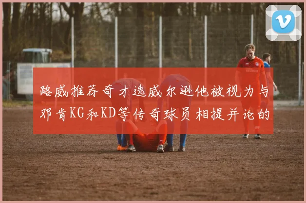 路威推荐奇才选威尔逊他被视为与邓肯KG和KD等传奇球员相提并论的未来之星
