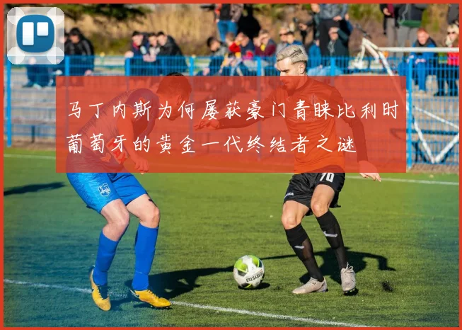 马丁内斯为何屡获豪门青睐比利时葡萄牙的黄金一代终结者之谜