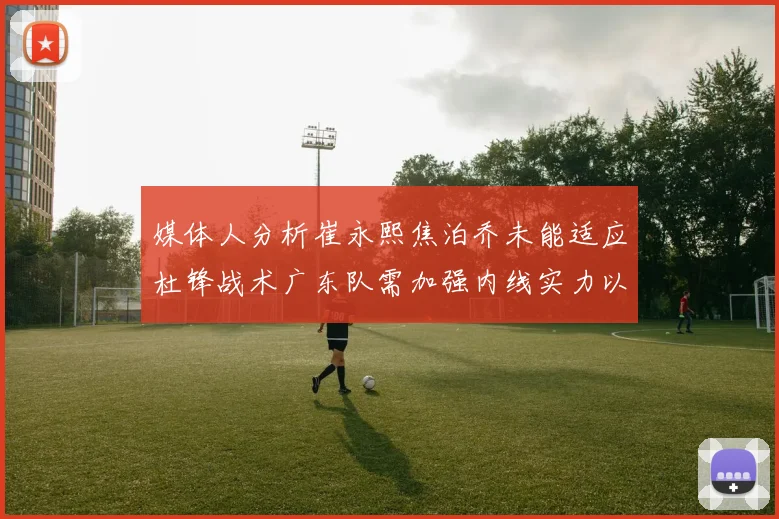媒体人分析崔永熙焦泊乔未能适应杜锋战术广东队需加强内线实力以提升竞争力