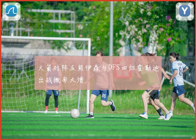 火箭对阵灰熊伊森与DFS回归霍勒迪出战概率大增