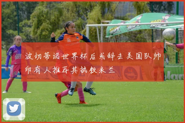 波切蒂诺世界杯后或辞去美国队帅印有人推荐其执教米兰