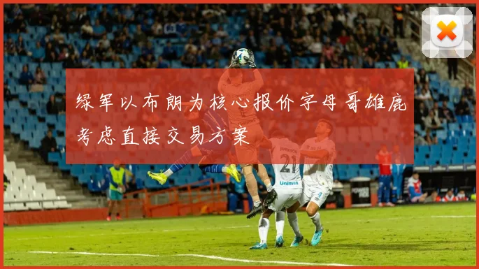 绿军以布朗为核心报价字母哥雄鹿考虑直接交易方案