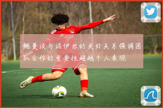 鲍曼谈与诺伊尔的良好关系强调团队合作的重要性超越个人表现