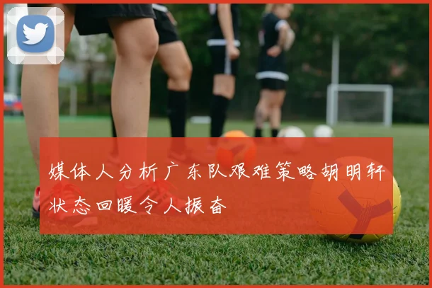 媒体人分析广东队艰难策略胡明轩状态回暖令人振奋