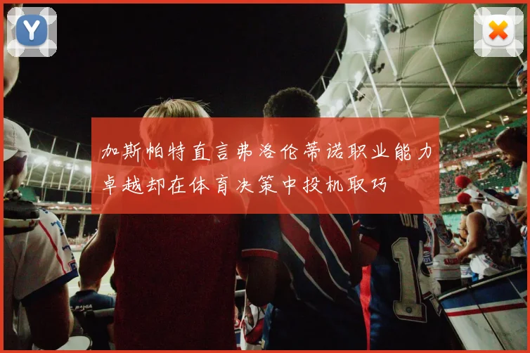 加斯帕特直言弗洛伦蒂诺职业能力卓越却在体育决策中投机取巧
