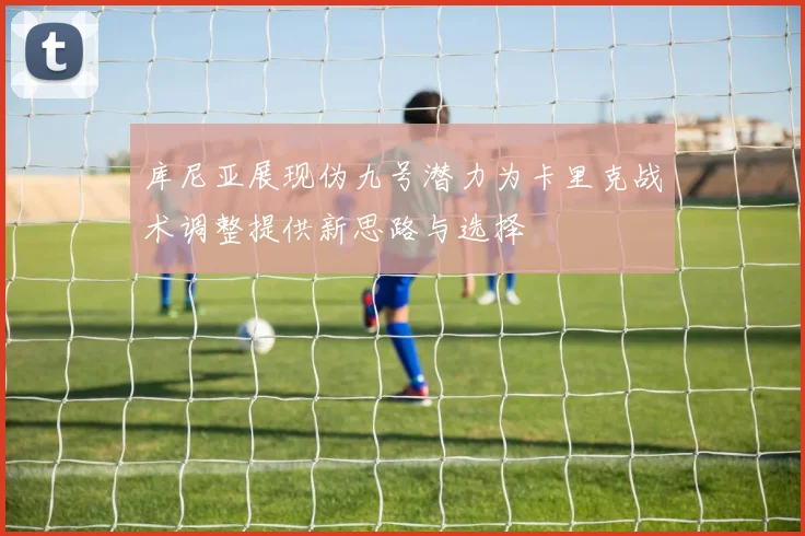库尼亚展现伪九号潜力为卡里克战术调整提供新思路与选择