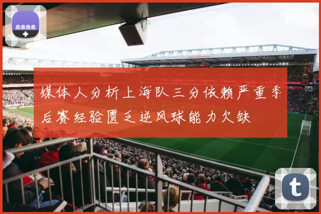 媒体人分析上海队三分依赖严重季后赛经验匮乏逆风球能力欠缺