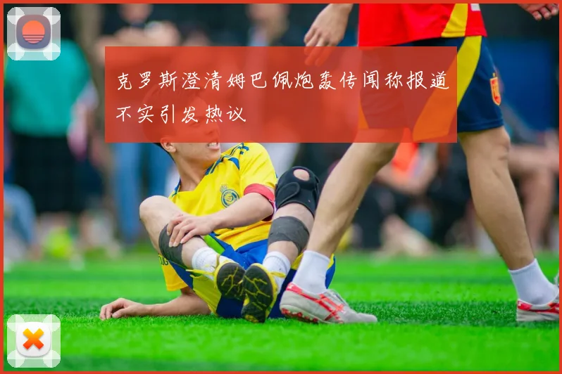 克罗斯澄清姆巴佩炮轰传闻称报道不实引发热议