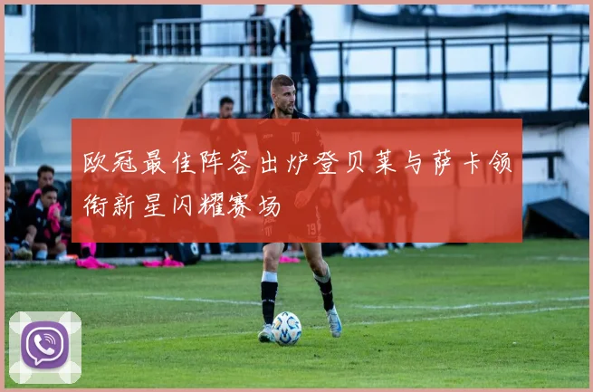 欧冠最佳阵容出炉登贝莱与萨卡领衔新星闪耀赛场