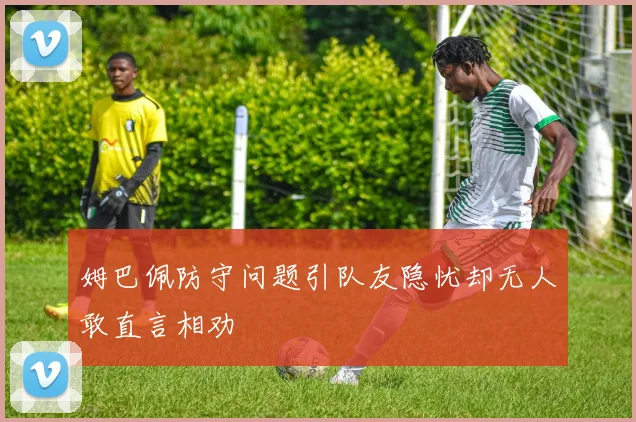 姆巴佩防守问题引队友隐忧却无人敢直言相劝