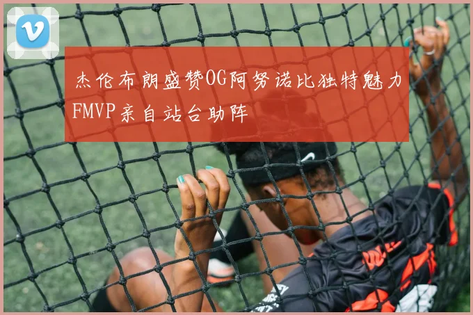 杰伦布朗盛赞OG阿努诺比独特魅力FMVP亲自站台助阵